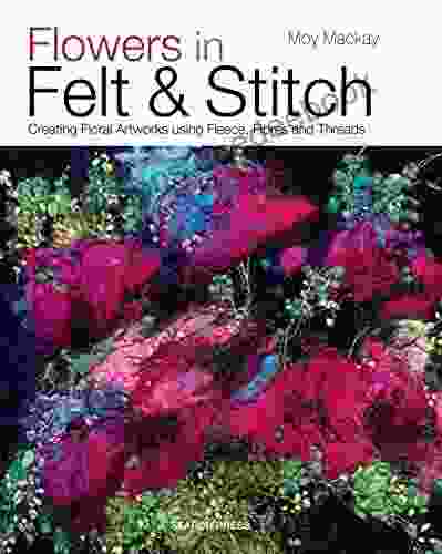 Flowers In Felt Stitch: Creating Floral Artworks Using Fleece Fibres And Threads